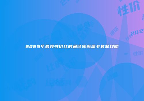 2025年最具性价比的通话转流量卡套餐攻略