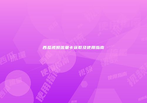 西瓜视频流量卡获取及使用指南