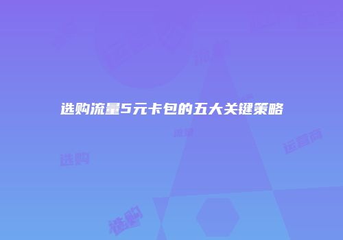 选购流量5元卡包的五大关键策略