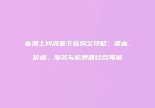 香港上网流量卡选购全攻略：覆盖、价格、服务与运营商综合考量