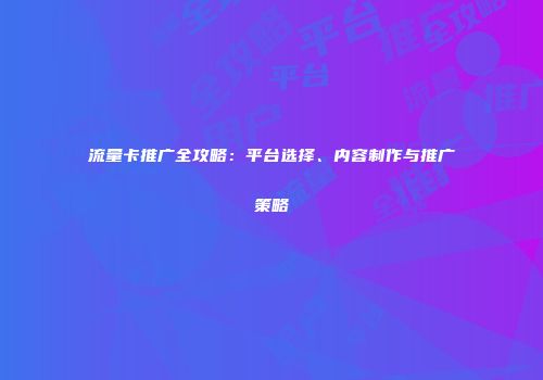 流量卡推广全攻略：平台选择、内容制作与推广策略