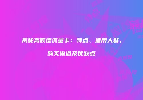 揭秘高额度流量卡：特点、适用人群、购买渠道及优缺点