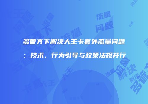 多管齐下解决大王卡套外流量问题:技术、行为引导与政策法规并行