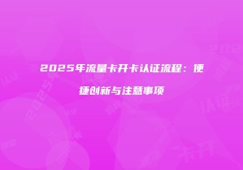 2025年流量卡开卡认证流程：便捷创新与注意事项
