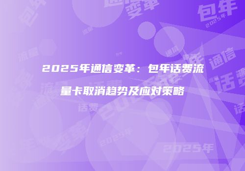 2025年通信变革：包年话费流量卡取消趋势及应对策略