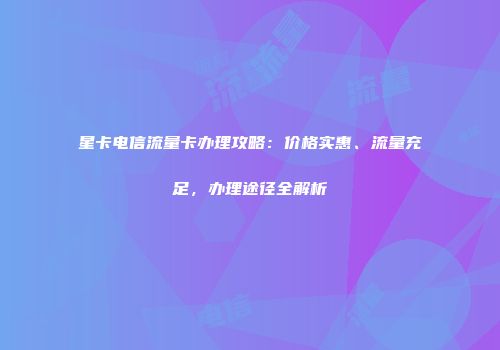 星卡电信流量卡办理攻略:价格实惠、流量充足,办理途径全解析