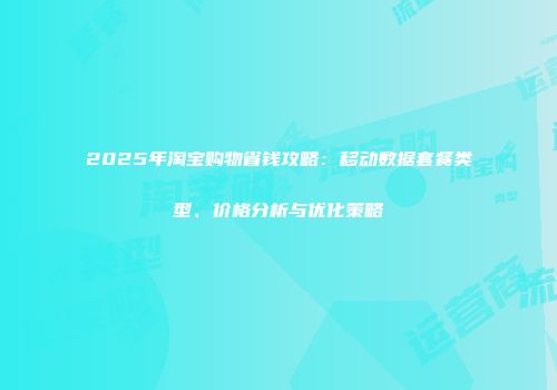 2025年淘宝购物省钱攻略:移动数据套餐类型、价格分析与优化策略
