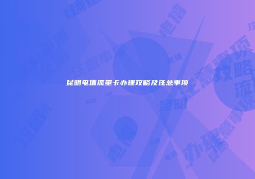 昆明电信流量卡办理攻略及注意事项