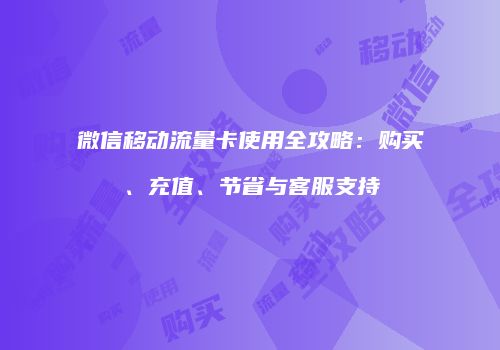 微信移动流量卡使用全攻略：购买、充值、节省与客服支持