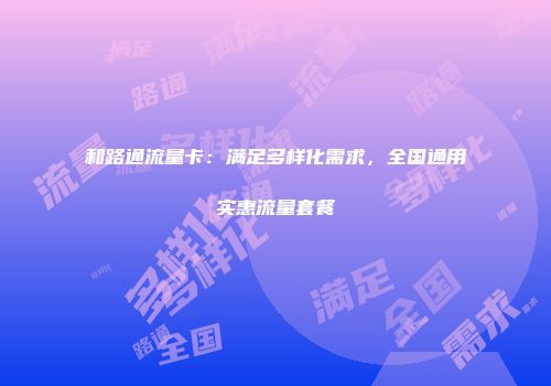 和路通流量卡：满足多样化需求，全国通用实惠流量套餐