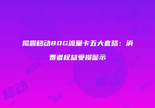 揭露移动80G流量卡五大套路：消费者权益受损警示