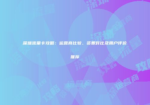 深圳流量卡攻略:运营商比较、资费对比及用户评价推荐