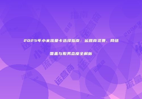 2025年小米流量卡选择指南：运营商资费、网络覆盖与服务态度全解析