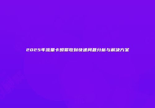 2025年流量卡频繁收到快递问题分析与解决方案