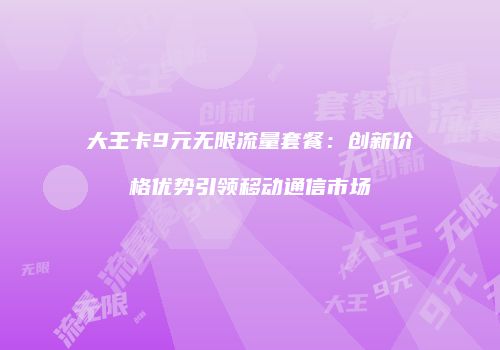 大王卡9元无限流量套餐：创新价格优势引领移动通信市场