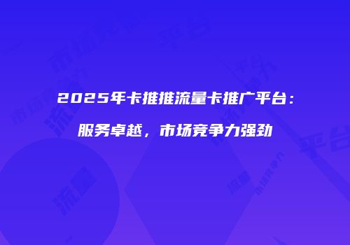2025年卡推推流量卡推广平台：服务卓越，市场竞争力强劲