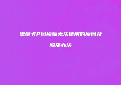流量卡P图模板无法使用的原因及解决办法