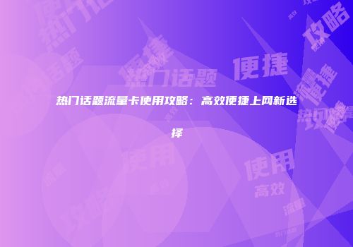 热门话题流量卡使用攻略：高效便捷上网新选择