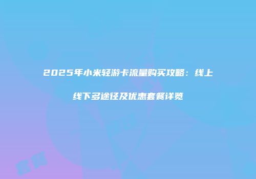 2025年小米轻游卡流量购买攻略：线上线下多途径及优惠套餐详览