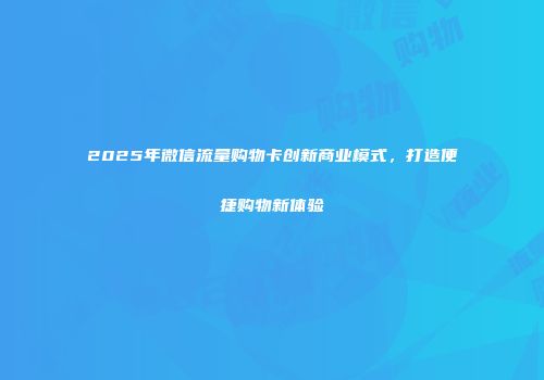 2025年微信流量购物卡创新商业模式，打造便捷购物新体验