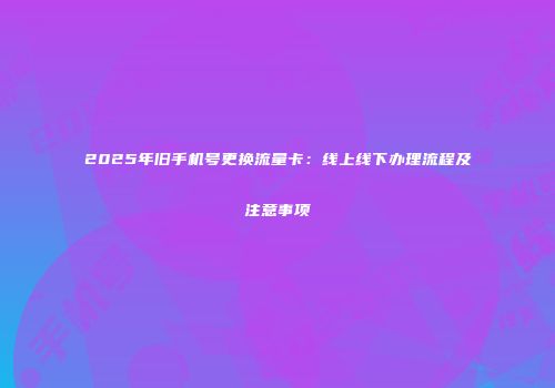 2025年旧手机号更换流量卡:线上线下办理流程及注意事项