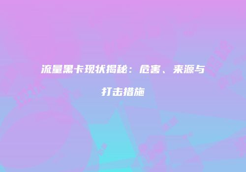 流量黑卡现状揭秘：危害、来源与打击措施