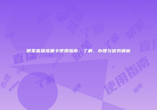 明星直播流量卡使用指南:了解、办理与优势解析