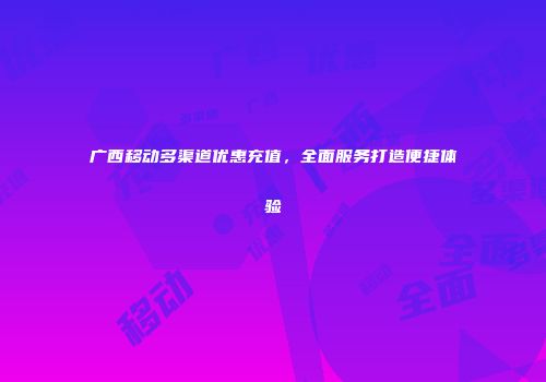 广西移动多渠道优惠充值，全面服务打造便捷体验