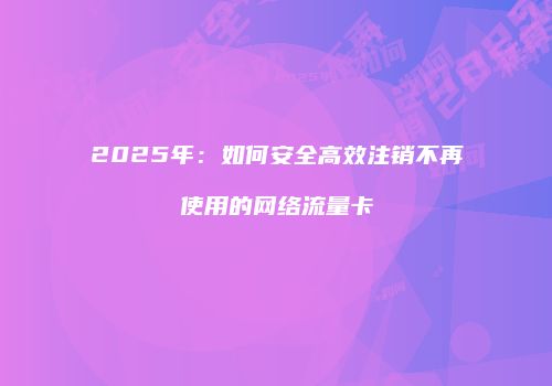 2025年:如何安全高效注销不再使用的网络流量卡