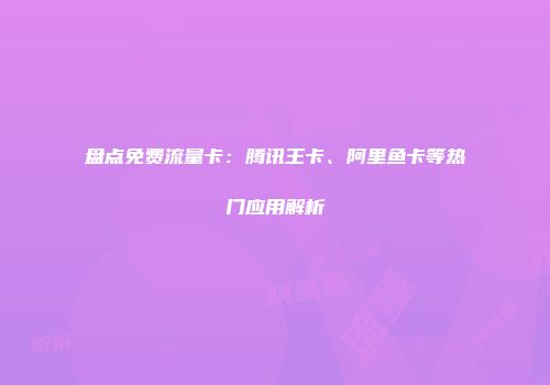 盘点免费流量卡:腾讯王卡、阿里鱼卡等热门应用解析