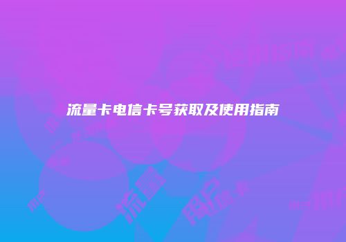 流量卡电信卡号获取及使用指南