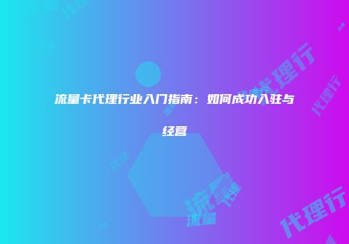 流量卡代理行业入门指南：如何成功入驻与经营