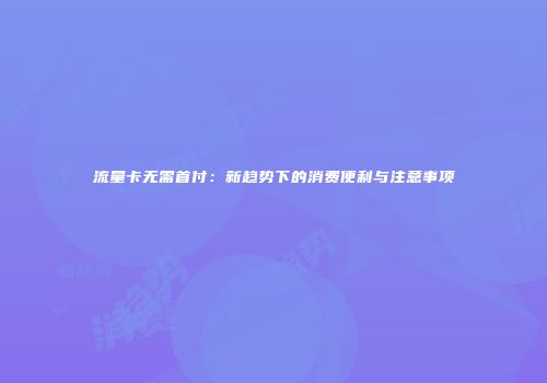流量卡无需首付:新趋势下的消费便利与注意事项