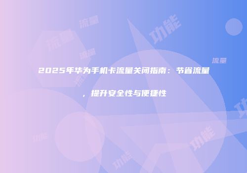 2025年华为手机卡流量关闭指南：节省流量，提升安全性与便捷性