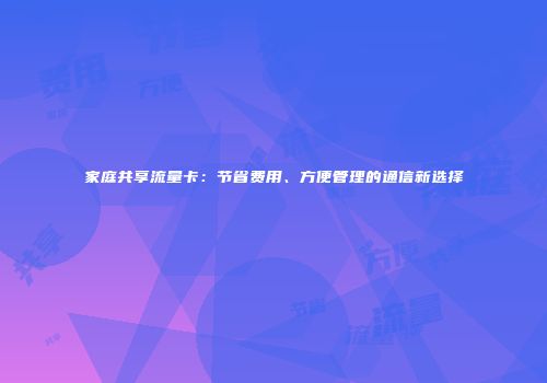 家庭共享流量卡:节省费用、方便管理的通信新选择