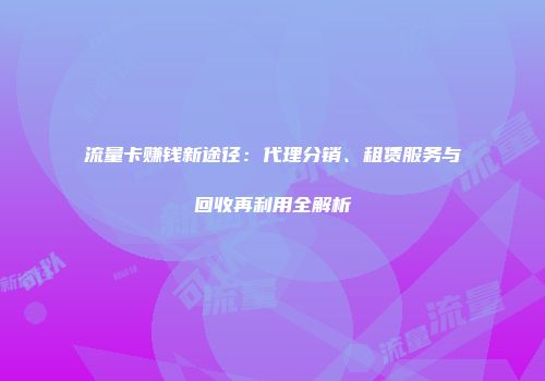 流量卡赚钱新途径:代理分销、租赁服务与回收再利用全解析