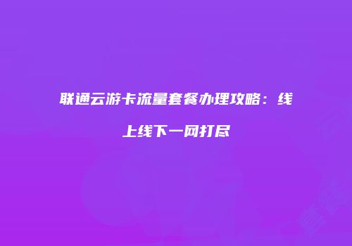 联通云游卡流量套餐办理攻略:线上线下一网打尽