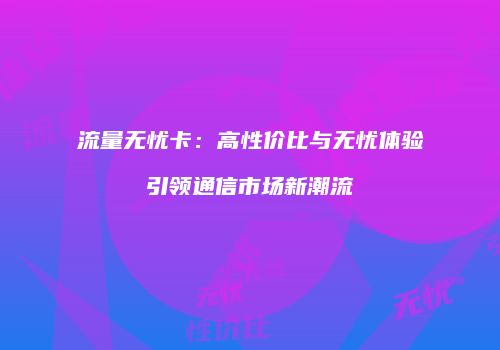流量无忧卡：高性价比与无忧体验引领通信市场新潮流