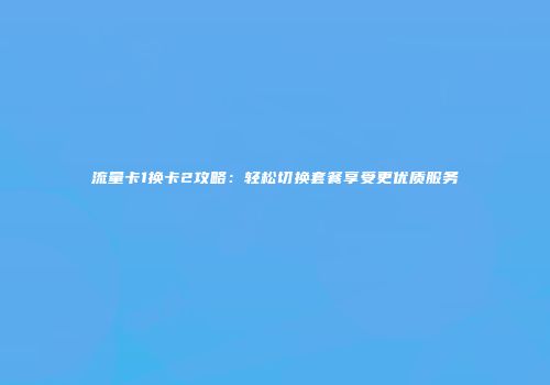 流量卡1换卡2攻略:轻松切换套餐享受更优质服务