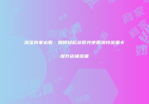 淘宝商家必看:如何轻松获取并使用淘特流量卡提升店铺流量