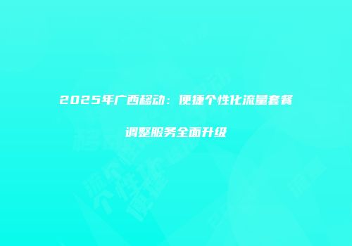 2025年广西移动：便捷个性化流量套餐调整服务全面升级
