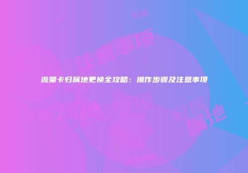 流量卡归属地更换全攻略:操作步骤及注意事项