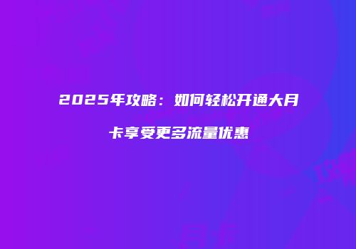 2025年攻略：如何轻松开通大月卡享受更多流量优惠
