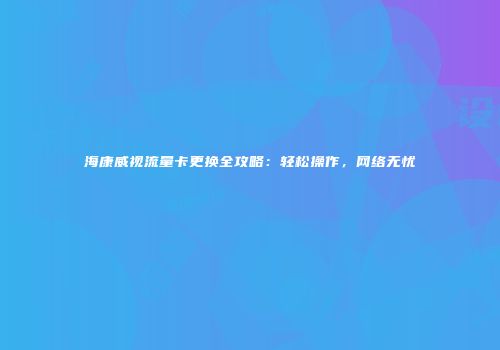 海康威视流量卡更换全攻略:轻松操作,网络无忧