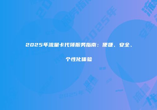 2025年流量卡代领服务指南：便捷、安全、个性化体验
