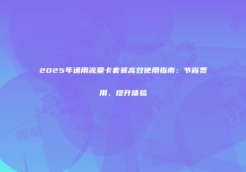 2025年通用流量卡套餐高效使用指南:节省费用,提升体验