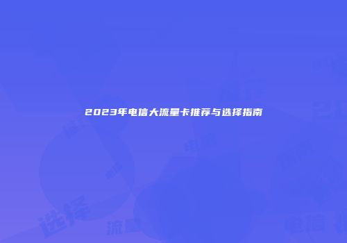 2023年电信大流量卡推荐与选择指南
