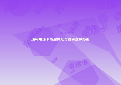 缅甸电话卡流量补充与套餐选择指南
