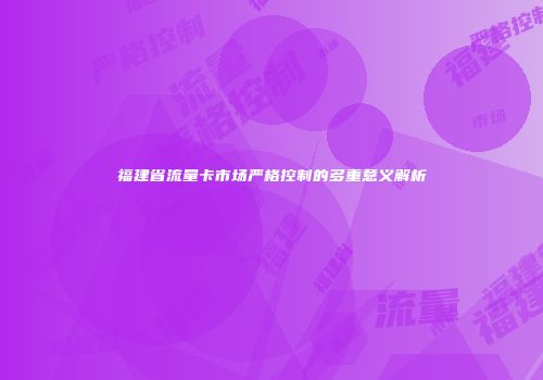 福建省流量卡市场严格控制的多重意义解析