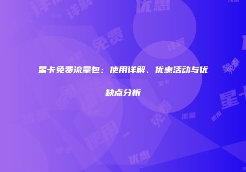星卡免费流量包：使用详解、优惠活动与优缺点分析